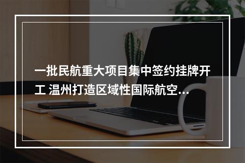 一批民航重大项目集中签约挂牌开工 温州打造区域性国际航空枢纽“再添新翼”