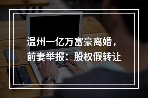 温州一亿万富豪离婚，前妻举报：股权假转让