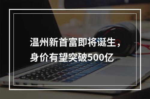 温州新首富即将诞生，身价有望突破500亿