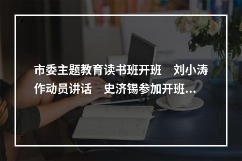 市委主题教育读书班开班　刘小涛作动员讲话　史济锡参加开班式