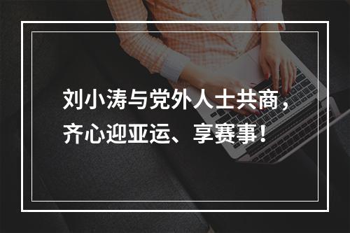 刘小涛与党外人士共商，齐心迎亚运、享赛事！