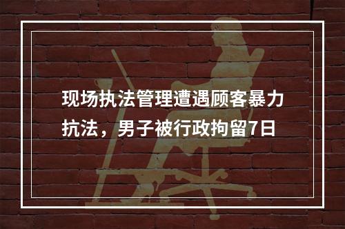 现场执法管理遭遇顾客暴力抗法，男子被行政拘留7日