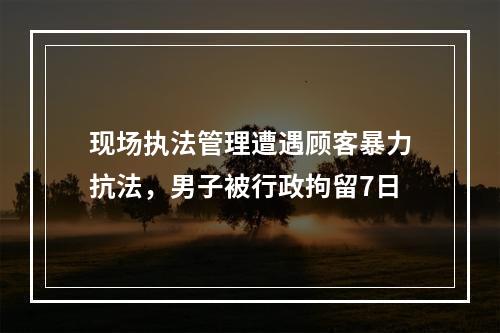 现场执法管理遭遇顾客暴力抗法，男子被行政拘留7日