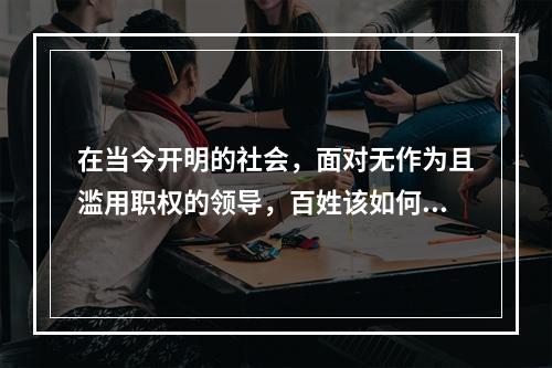 在当今开明的社会，面对无作为且滥用职权的领导，百姓该如何维护自己的权益？