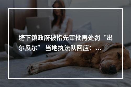 塘下镇政府被指先审批再处罚“出尔反尔” 当地执法队回应：处罚是因为审批手续不全