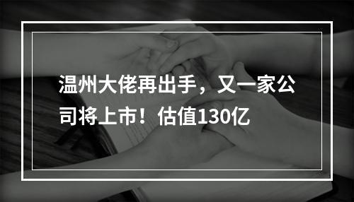 温州大佬再出手，又一家公司将上市！估值130亿
