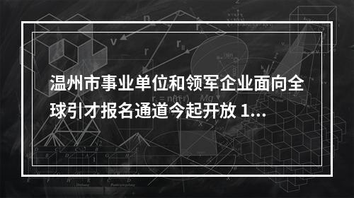 温州市事业单位和领军企业面向全球引才报名通道今起开放 100家单位企业计划招录1779人