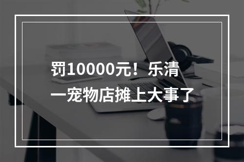 罚10000元！乐清一宠物店摊上大事了