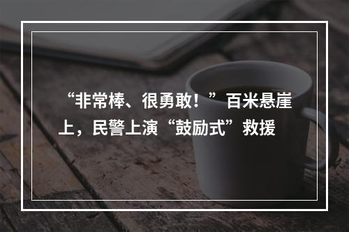 “非常棒、很勇敢！”百米悬崖上，民警上演“鼓励式”救援