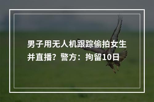 男子用无人机跟踪偷拍女生并直播？警方：拘留10日