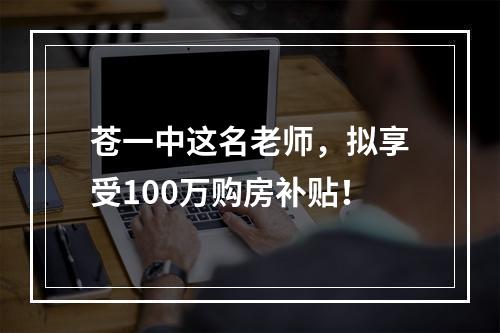 苍一中这名老师，拟享受100万购房补贴！