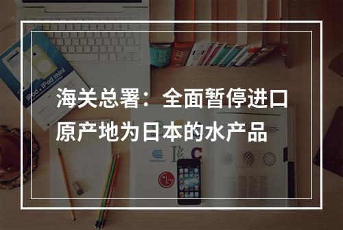 海关总署：全面暂停进口原产地为日本的水产品