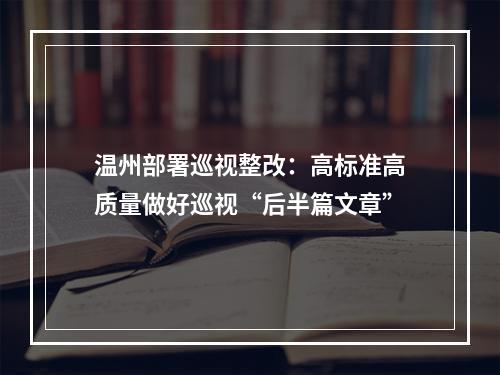 温州部署巡视整改：高标准高质量做好巡视“后半篇文章”