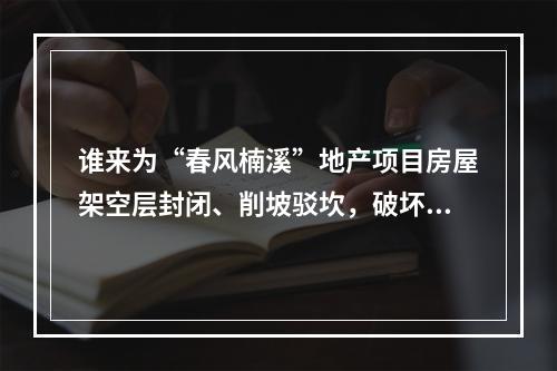谁来为“春风楠溪”地产项目房屋架空层封闭、削坡驳坎，破坏山体、林木这一行为买单？