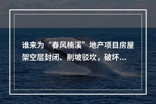 谁来为“春风楠溪”地产项目房屋架空层封闭、削坡驳坎，破坏山体、林木这一行为买单？