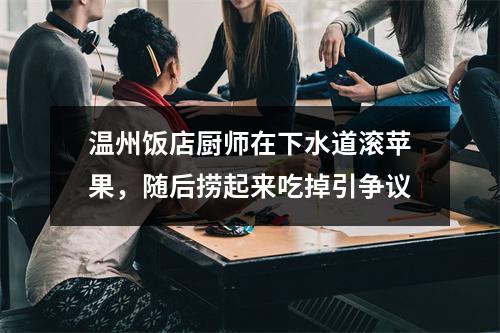 温州饭店厨师在下水道滚苹果，随后捞起来吃掉引争议