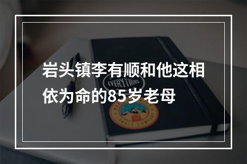 岩头镇李有顺和他这相依为命的85岁老母