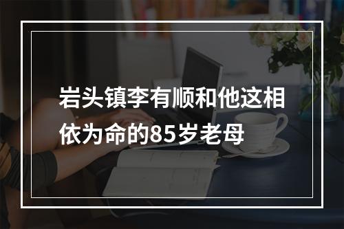 岩头镇李有顺和他这相依为命的85岁老母