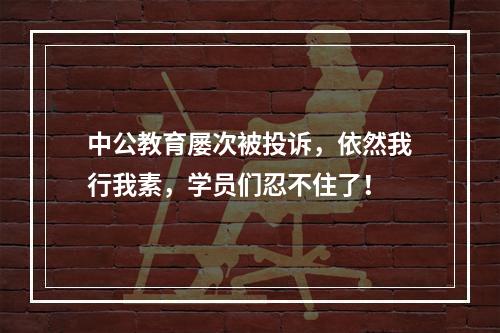中公教育屡次被投诉，依然我行我素，学员们忍不住了！