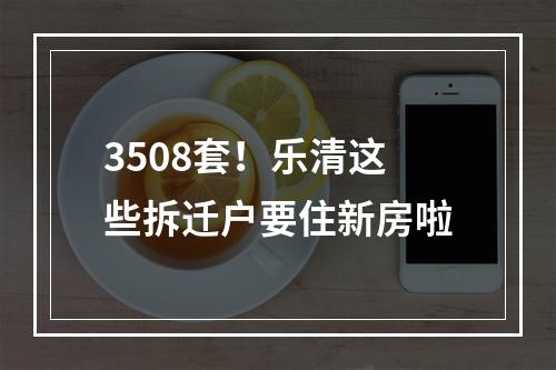 3508套！乐清这些拆迁户要住新房啦