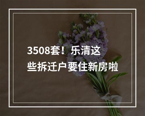 3508套！乐清这些拆迁户要住新房啦