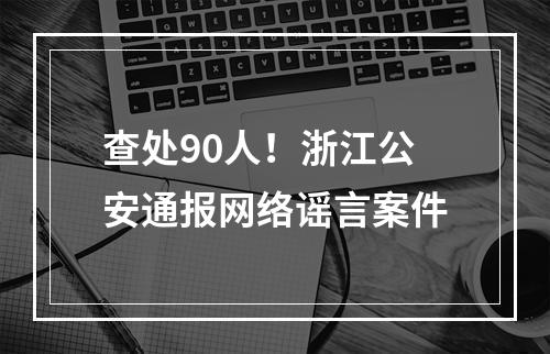 查处90人！浙江公安通报网络谣言案件