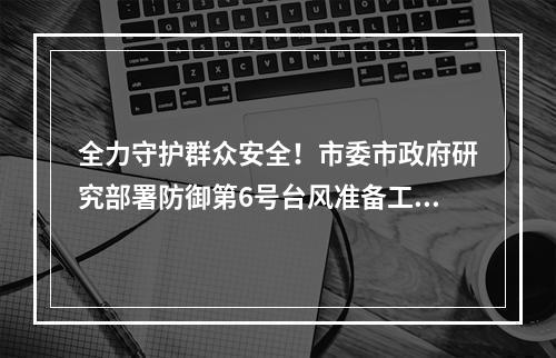 全力守护群众安全！市委市政府研究部署防御第6号台风准备工作