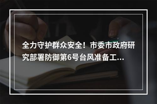 全力守护群众安全！市委市政府研究部署防御第6号台风准备工作