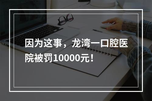 因为这事，龙湾一口腔医院被罚10000元！