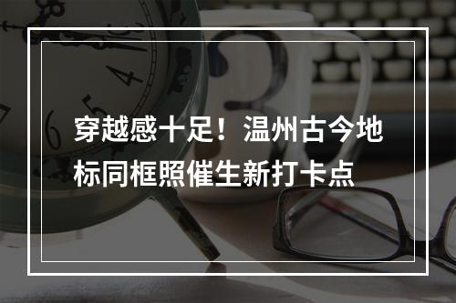 穿越感十足！温州古今地标同框照催生新打卡点