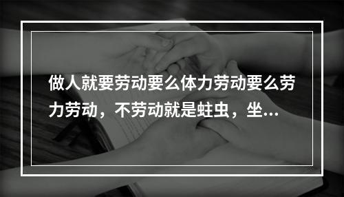 做人就要劳动要么体力劳动要么劳力劳动，不劳动就是蛀虫，坐家吃山空