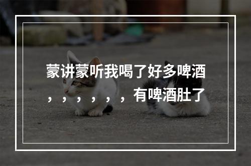 蒙讲蒙听我喝了好多啤酒，，，，，，有啤酒肚了