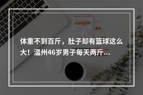 体重不到百斤，肚子却有篮球这么大！温州46岁男子每天两斤白酒喝出酒精肝