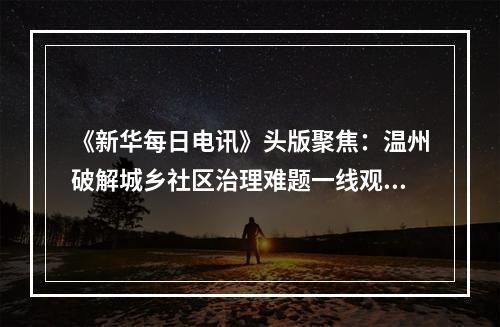《新华每日电讯》头版聚焦：温州破解城乡社区治理难题一线观察