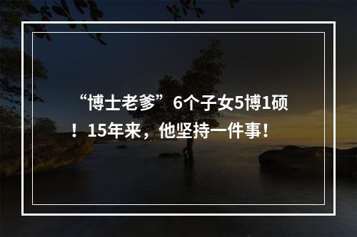 “博士老爹”6个子女5博1硕！15年来，他坚持一件事！