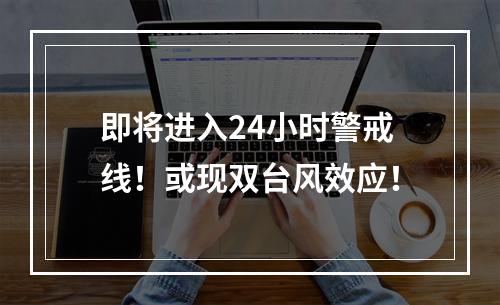 即将进入24小时警戒线！或现双台风效应！