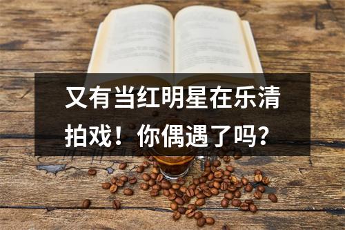 又有当红明星在乐清拍戏！你偶遇了吗？