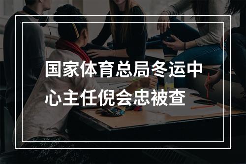国家体育总局冬运中心主任倪会忠被查