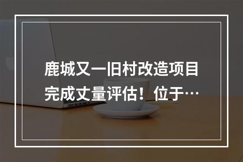 鹿城又一旧村改造项目完成丈量评估！位于…