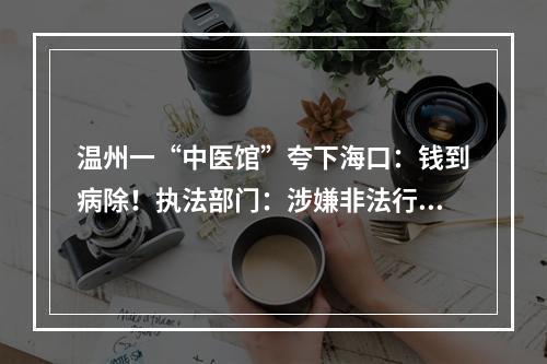 温州一“中医馆”夸下海口：钱到病除！执法部门：涉嫌非法行医，已立案调查！