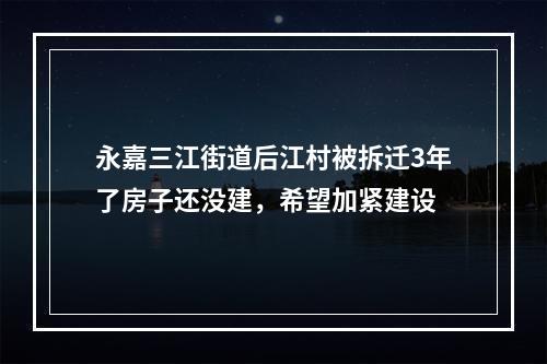 永嘉三江街道后江村被拆迁3年了房子还没建，希望加紧建设
