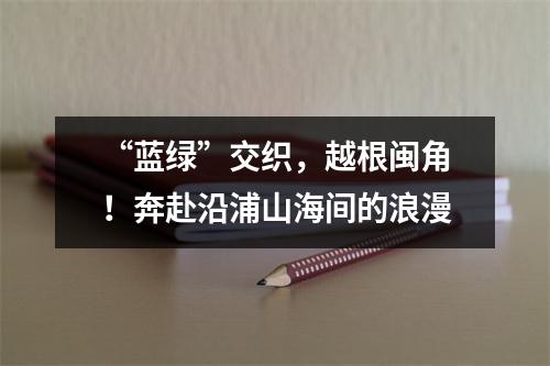 “蓝绿”交织，越根闽角！奔赴沿浦山海间的浪漫