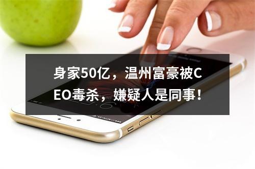 身家50亿，温州富豪被CEO毒杀，嫌疑人是同事！
