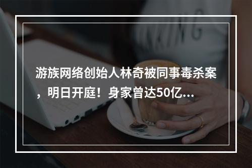 游族网络创始人林奇被同事毒杀案，明日开庭！身家曾达50亿，登上过福布斯