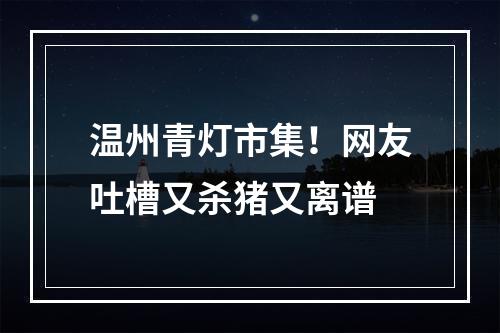 温州青灯市集！网友吐槽又杀猪又离谱
