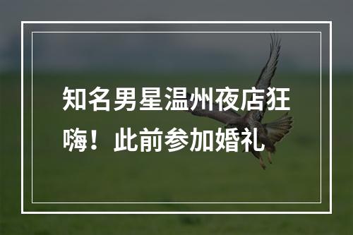 知名男星温州夜店狂嗨！此前参加婚礼
