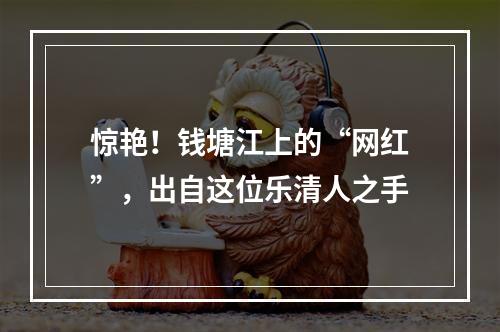 惊艳！钱塘江上的“网红”，出自这位乐清人之手