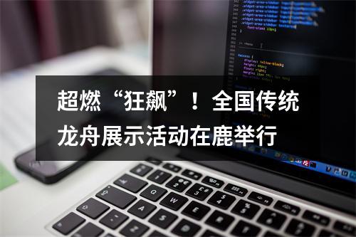 超燃“狂飙”！全国传统龙舟展示活动在鹿举行