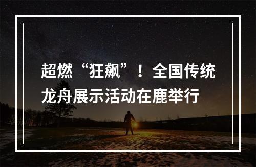 超燃“狂飙”！全国传统龙舟展示活动在鹿举行