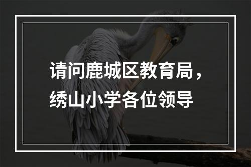请问鹿城区教育局，绣山小学各位领导